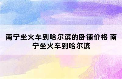 南宁坐火车到哈尔滨的卧铺价格 南宁坐火车到哈尔滨